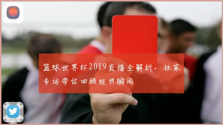 篮球世界杯2019直播全解析，独家专访带你回顾经典瞬间