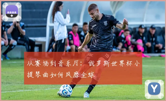 从赛场到音乐厅:俄罗斯世界杯小提琴曲如何风靡全球