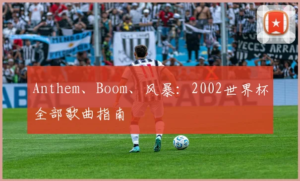 Anthem、Boom、风暴:2002世界杯全部歌曲指南