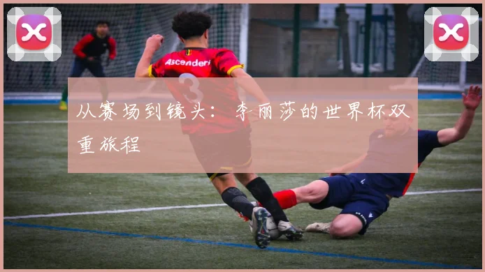 从赛场到镜头:李丽莎的世界杯双重旅程