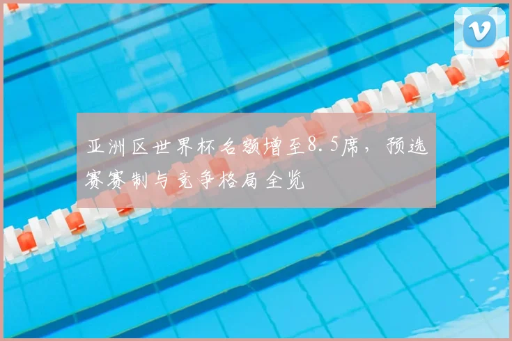 亚洲区世界杯名额增至8.5席，预选赛赛制与竞争格局全览
