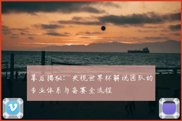 幕后揭秘：央视世界杯解说团队的专业体系与备赛全流程