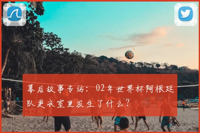 幕后故事专访:02年世界杯阿根廷队更衣室里发生了什么?