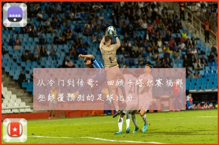 从冷门到传奇：回顾卡塔尔赛场那些颠覆预测的足球比分