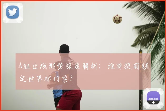 A组出线形势深度解析：谁将提前锁定世界杯门票？