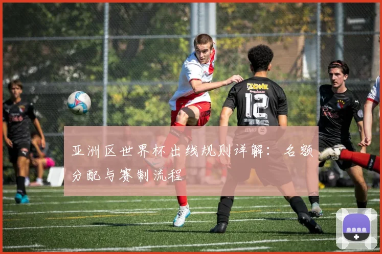 亚洲区世界杯出线规则详解:名额分配与赛制流程