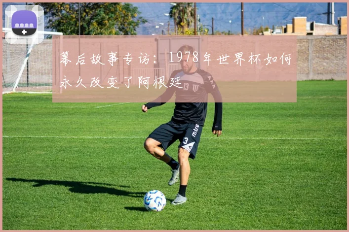 幕后故事专访:1978年世界杯如何永久改变了阿根廷