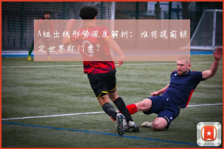 A组出线形势深度解析：谁将提前锁定世界杯门票？