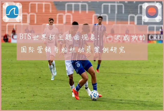 BTS世界杯主题曲现象:一次成功的国际营销与粉丝动员案例研究