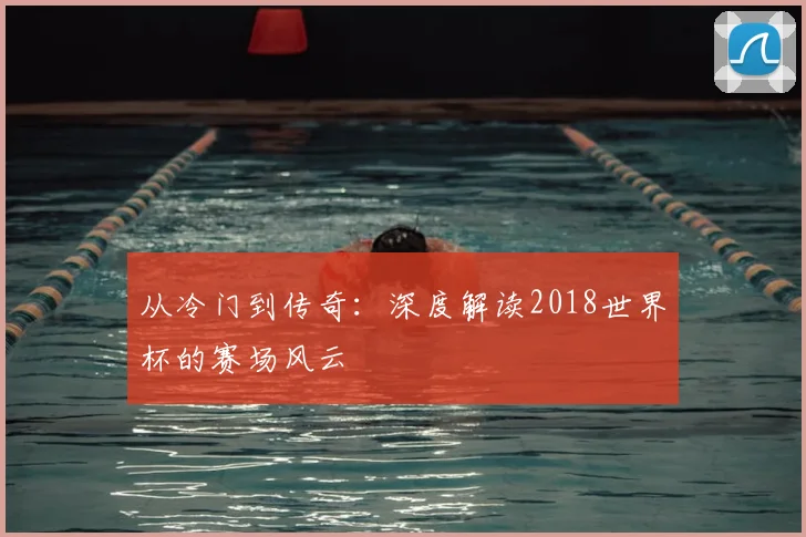 从冷门到传奇：深度解读2018世界杯的赛场风云