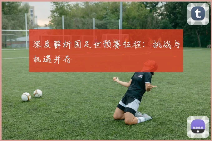 深度解析国足世预赛征程：挑战与机遇并存