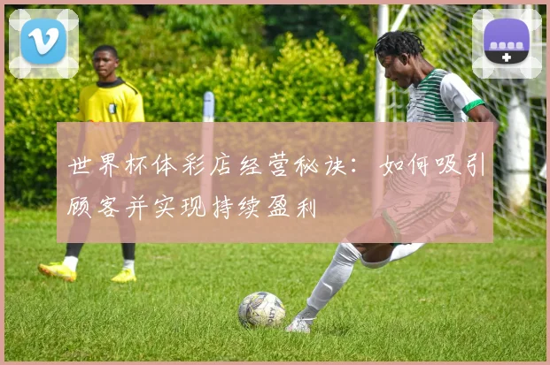 世界杯体彩店经营秘诀:如何吸引顾客并实现持续盈利