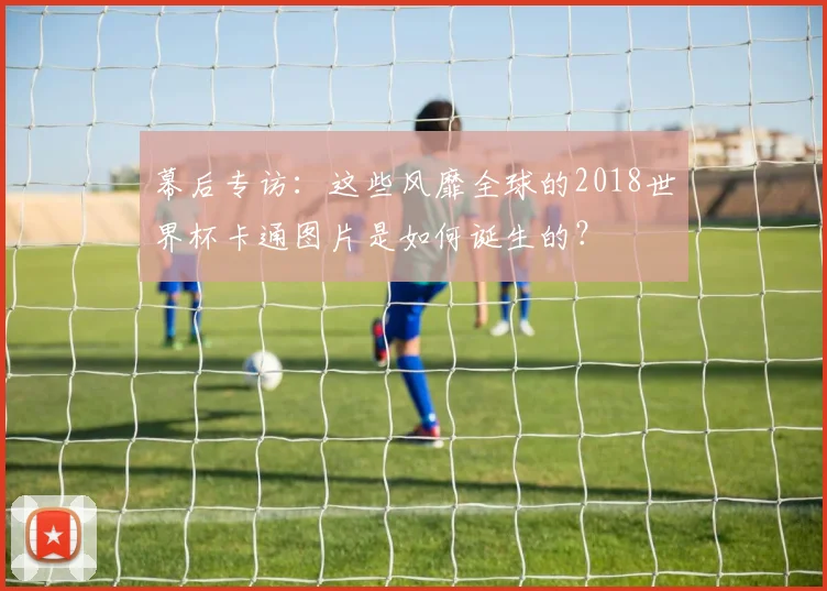 幕后专访:这些风靡全球的2018世界杯卡通图片是如何诞生的?