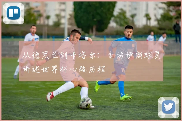 从德黑兰到卡塔尔：专访伊朗球员讲述世界杯心路历程